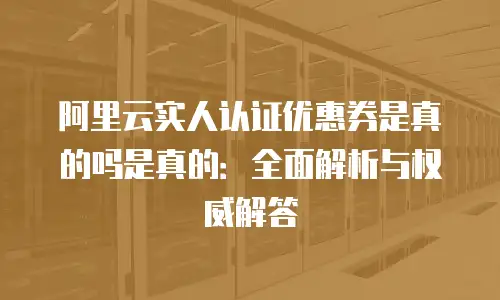 阿里云实人认证优惠券是真的吗是真的：全面解析与权威解答