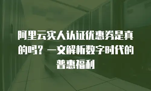 阿里云实人认证优惠券是真的吗？一文解析数字时代的普惠福利