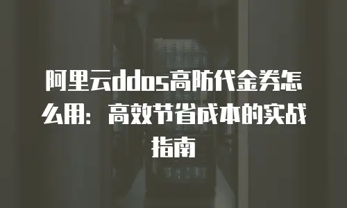 阿里云ddos高防代金券怎么用：高效节省成本的实战指南