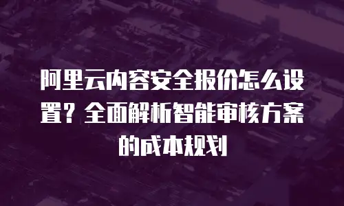 阿里云内容安全报价怎么设置？全面解析智能审核方案的成本规划