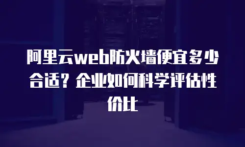 阿里云web防火墙便宜多少合适？企业如何科学评估性价比