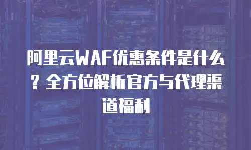 阿里云WAF优惠条件是什么？全方位解析官方与代理渠道福利