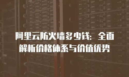 阿里云防火墙多少钱：全面解析价格体系与价值优势