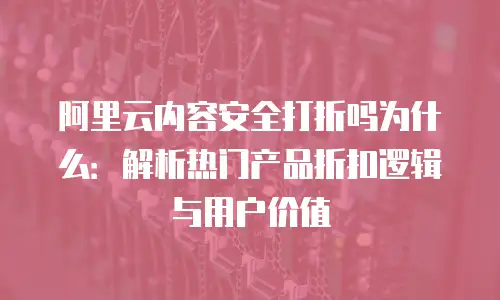 阿里云内容安全打折吗为什么：解析热门产品折扣逻辑与用户价值