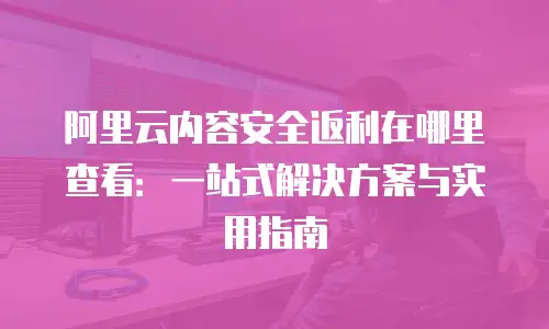 阿里云内容安全返利在哪里查看：一站式解决方案与实用指南