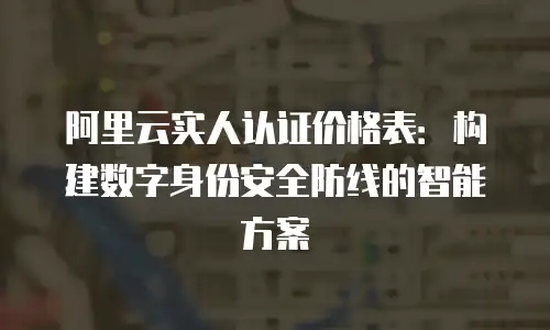 阿里云实人认证价格表：构建数字身份安全防线的智能方案