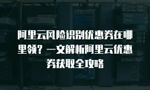 阿里云风险识别优惠券在哪里领？一文解析阿里云优惠券获取全攻略