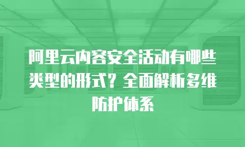 阿里云内容安全活动有哪些类型的形式？全面解析多维防护体系