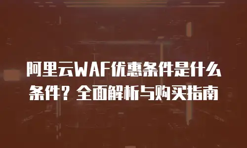 阿里云WAF优惠条件是什么条件？全面解析与购买指南