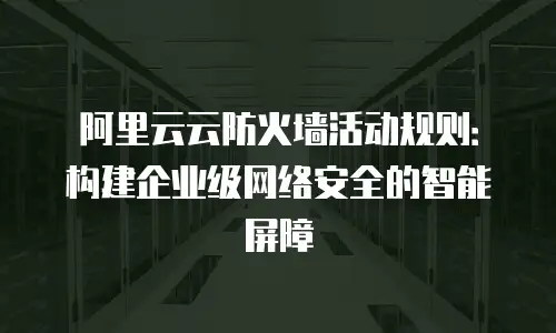 阿里云云防火墙活动规则：构建企业级网络安全的智能屏障