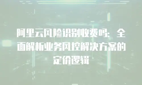 阿里云风险识别收费吗：全面解析业务风控解决方案的定价逻辑