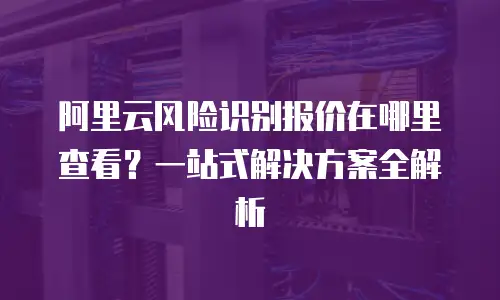 阿里云风险识别报价在哪里查看？一站式解决方案全解析