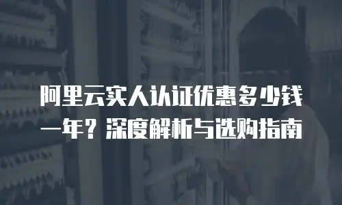 阿里云实人认证优惠多少钱一年？深度解析与选购指南
