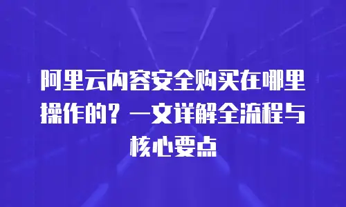 阿里云内容安全购买在哪里操作的？一文详解全流程与核心要点