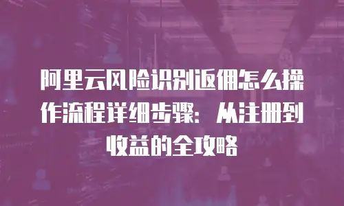 阿里云风险识别返佣怎么操作流程详细步骤：从注册到收益的全攻略