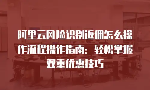 阿里云风险识别返佣怎么操作流程操作指南：轻松掌握双重优惠技巧