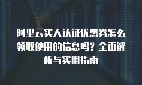 阿里云实人认证优惠券怎么领取使用的信息吗？全面解析与实用指南