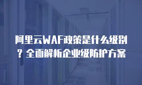 阿里云WAF政策是什么级别？全面解析企业级防护方案