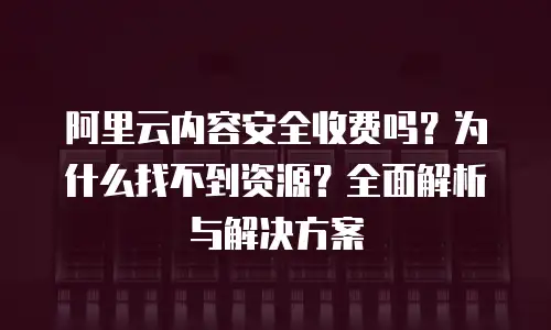 阿里云内容安全收费吗？为什么找不到资源？全面解析与解决方案