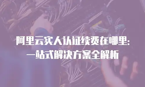 阿里云实人认证续费在哪里：一站式解决方案全解析
