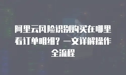 阿里云风险识别购买在哪里看订单明细？一文详解操作全流程
