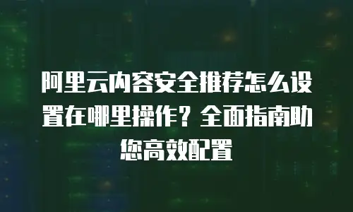 阿里云内容安全推荐怎么设置在哪里操作？全面指南助您高效配置