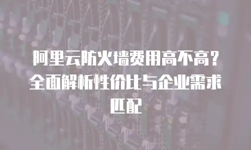 阿里云防火墙费用高不高？全面解析性价比与企业需求匹配