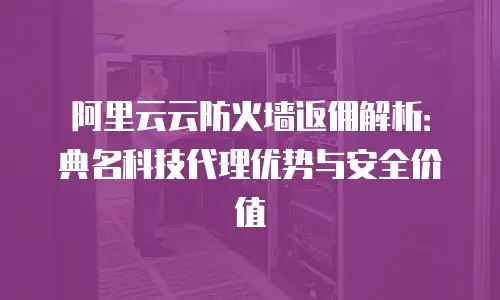 阿里云云防火墙返佣解析：典名科技代理优势与安全价值