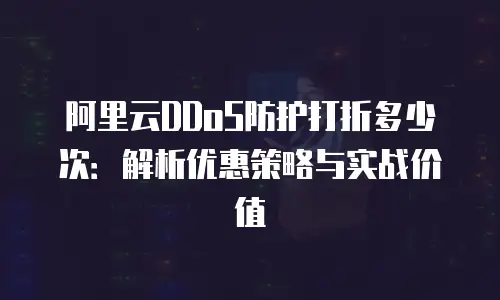 阿里云DDoS防护打折多少次：解析优惠策略与实战价值