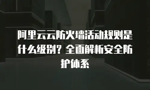 阿里云云防火墙活动规则是什么级别？全面解析安全防护体系