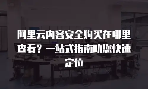 阿里云内容安全购买在哪里查看？一站式指南助您快速定位