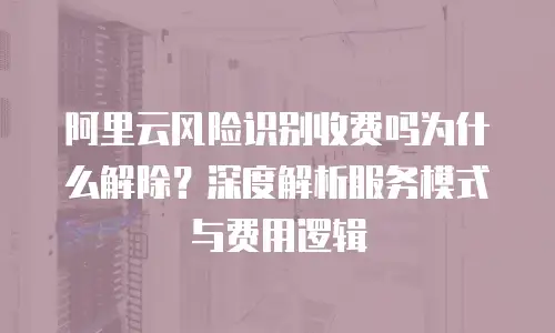 阿里云风险识别收费吗为什么解除？深度解析服务模式与费用逻辑
