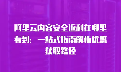 阿里云内容安全返利在哪里看到：一站式指南解析优惠获取路径