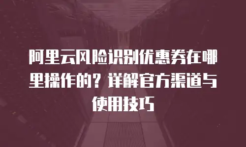 阿里云风险识别优惠券在哪里操作的？详解官方渠道与使用技巧