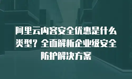 阿里云内容安全优惠是什么类型？全面解析企业级安全防护解决方案