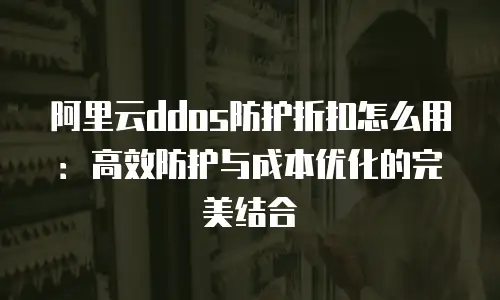 阿里云ddos防护折扣怎么用：高效防护与成本优化的完美结合