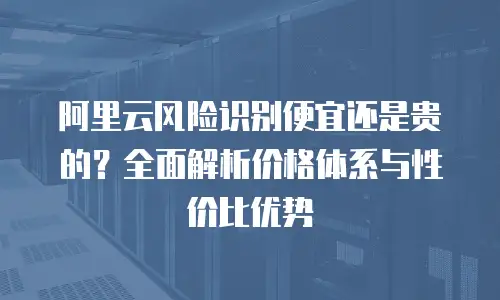 阿里云风险识别便宜还是贵的？全面解析价格体系与性价比优势
