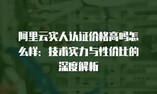 阿里云实人认证价格高吗怎么样：技术实力与性价比的深度解析