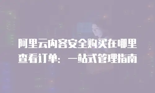 阿里云内容安全购买在哪里查看订单：一站式管理指南