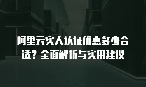 阿里云实人认证优惠多少合适？全面解析与实用建议