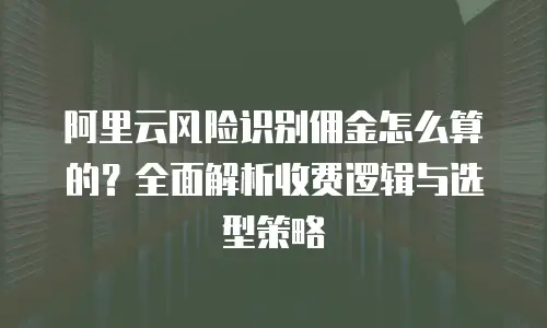 阿里云风险识别佣金怎么算的？全面解析收费逻辑与选型策略