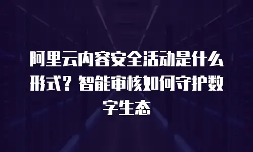 阿里云内容安全活动是什么形式？智能审核如何守护数字生态