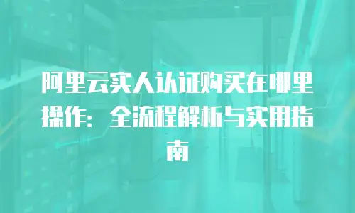 阿里云实人认证购买在哪里操作：全流程解析与实用指南