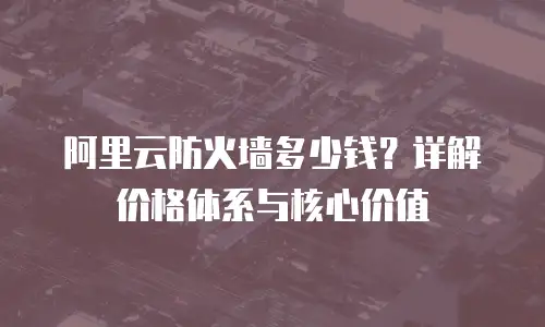 阿里云防火墙多少钱？详解价格体系与核心价值