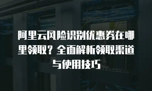 阿里云风险识别优惠券在哪里领取？全面解析领取渠道与使用技巧