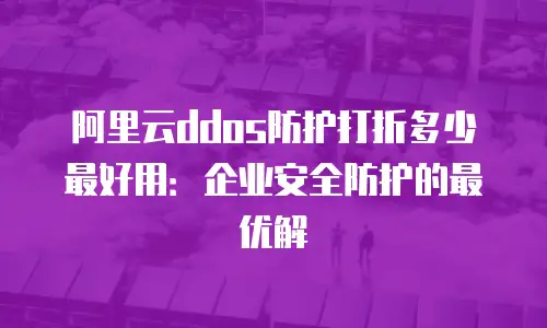 阿里云ddos防护打折多少最好用：企业安全防护的最优解