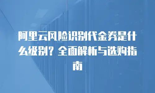 阿里云风险识别代金券是什么级别？全面解析与选购指南