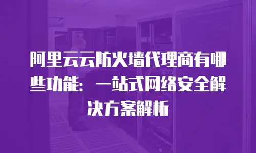 阿里云云防火墙代理商有哪些功能：一站式网络安全解决方案解析