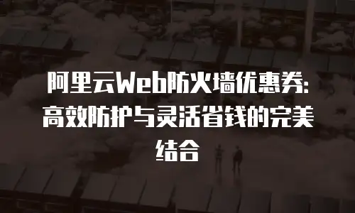 阿里云Web防火墙优惠券：高效防护与灵活省钱的完美结合