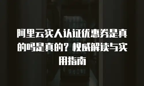 阿里云实人认证优惠券是真的吗是真的？权威解读与实用指南